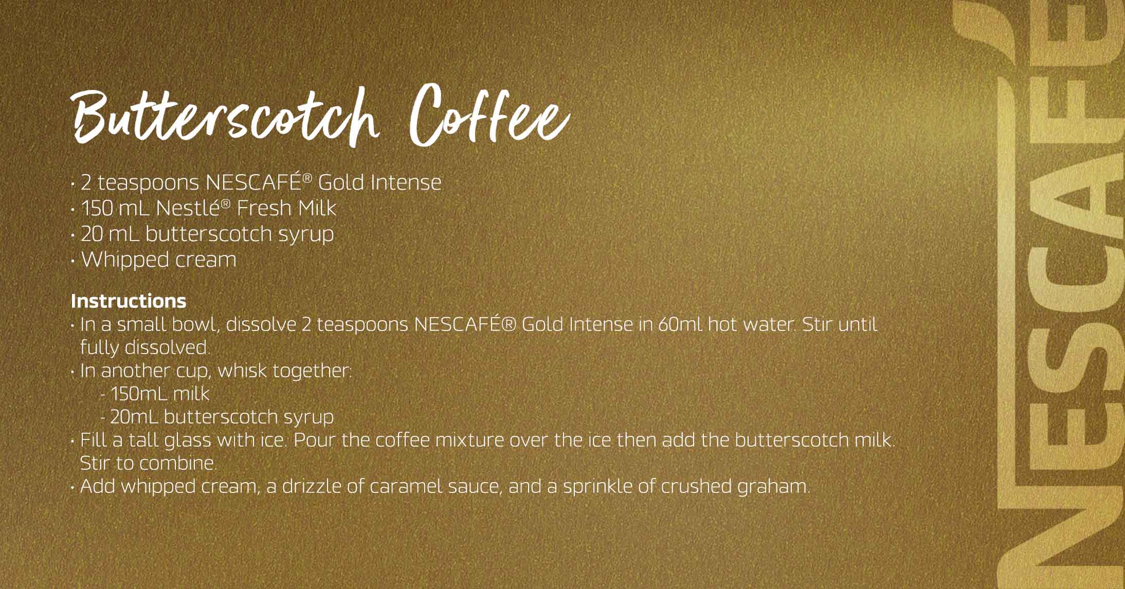 Butterscotch Coffee The Nescafé Gold Butterscotch Coffee blends rich, smooth coffee with the warm, sweet notes of creamy butterscotch.
