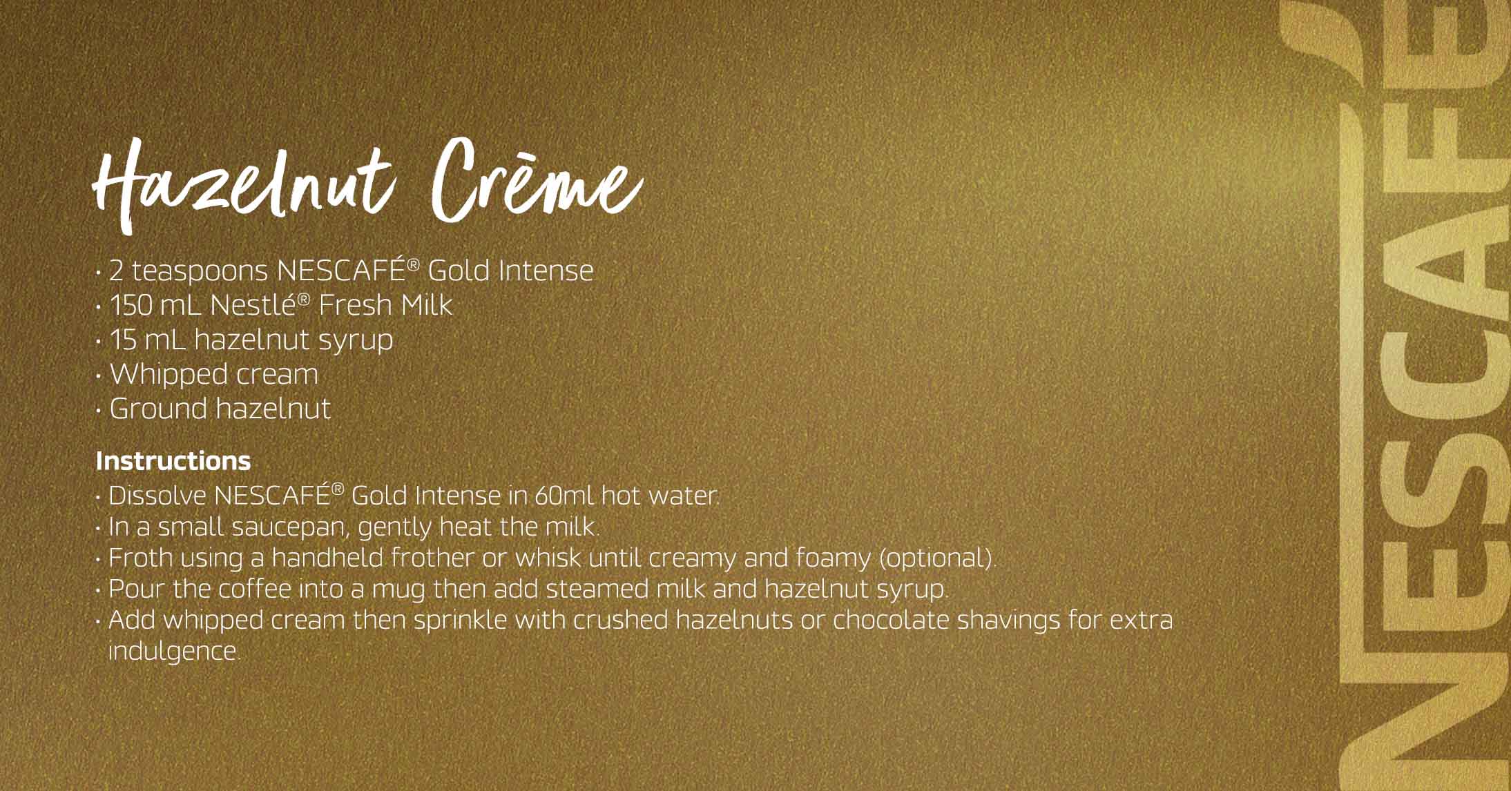 Hazelnut Créme The Nescafé Gold Hazelnut Crème blends smooth coffee with the sweet, nutty richness of hazelnut and a creamy finish, offering a cozy, indulgent sip with every cup.