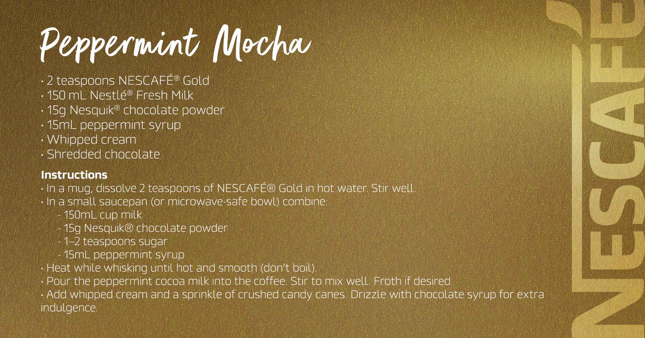 Peppermint Mocha Nescafé Gold Peppermint Mocha combines rich, smooth coffee with decadent chocolate and a refreshing peppermint twist. Its deep, mocha hue and frothy top offer a cool, festive indulgence.