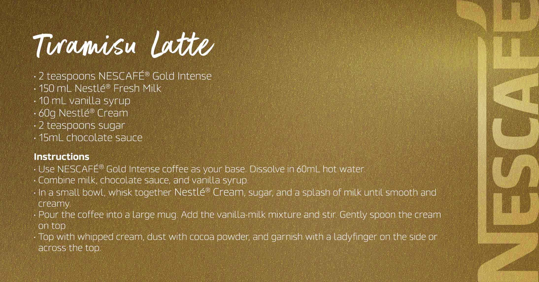 Tiramisu Latte The Nescafé Gold Tiramisu Latte combines rich coffee with velvety cream, a hint of cocoa, and a touch of tiramisu flavor, delivering a decadent, dessert-like treat.