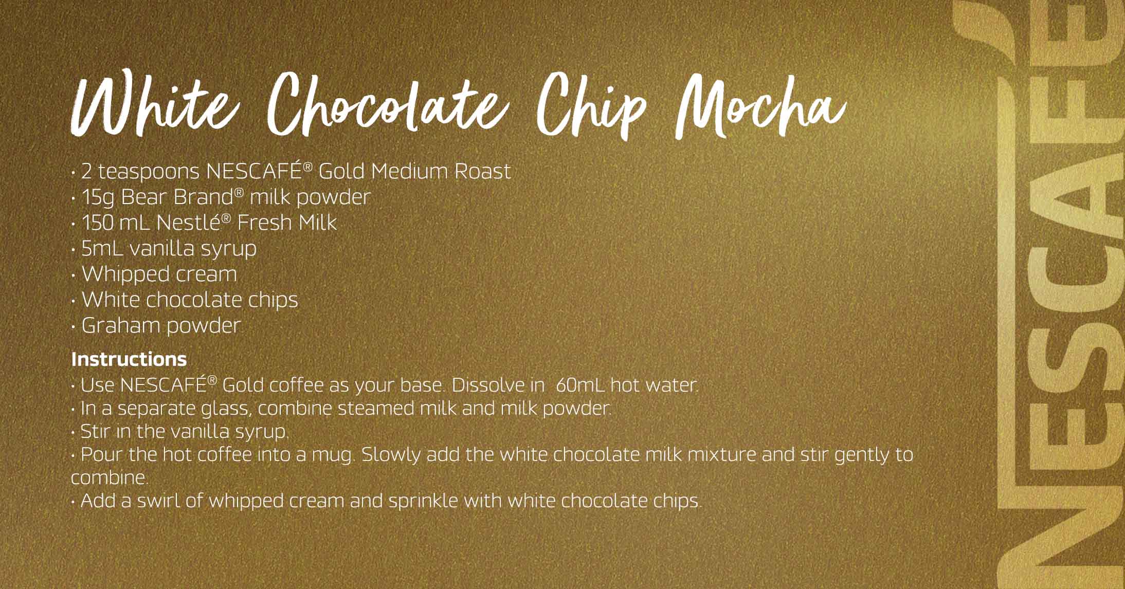 White Chocolate Chip Mocha The Nescafé Gold White Chocolate Chip Mocha is a rich and indulgent coffee blend that combines the smooth flavor of Nescafé Gold coffee with creamy white chocolate for a delectable and relaxing brew
